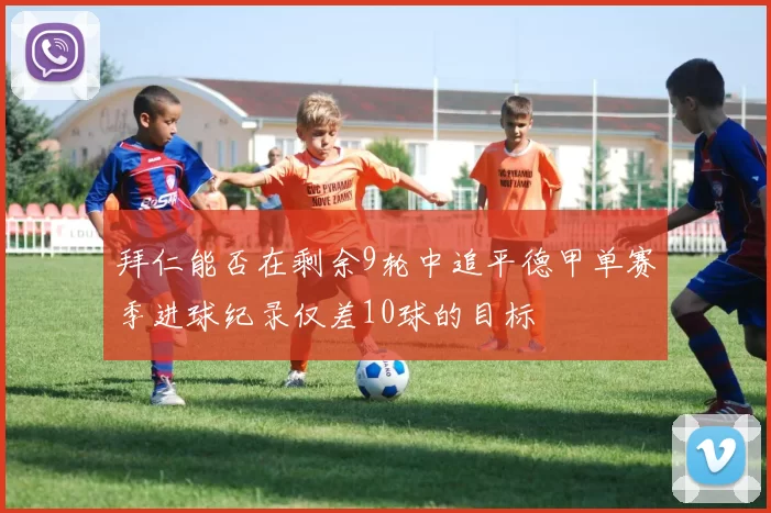 拜仁能否在剩余9轮中追平德甲单赛季进球纪录仅差10球的目标