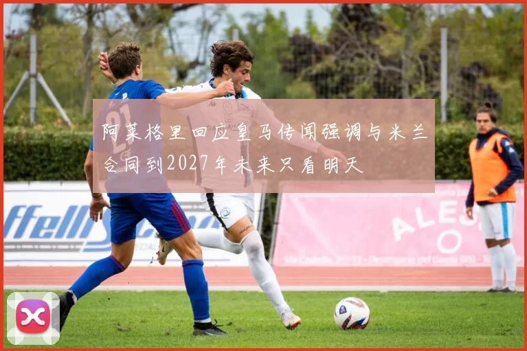 阿莱格里回应皇马传闻强调与米兰合同到2027年未来只看明天