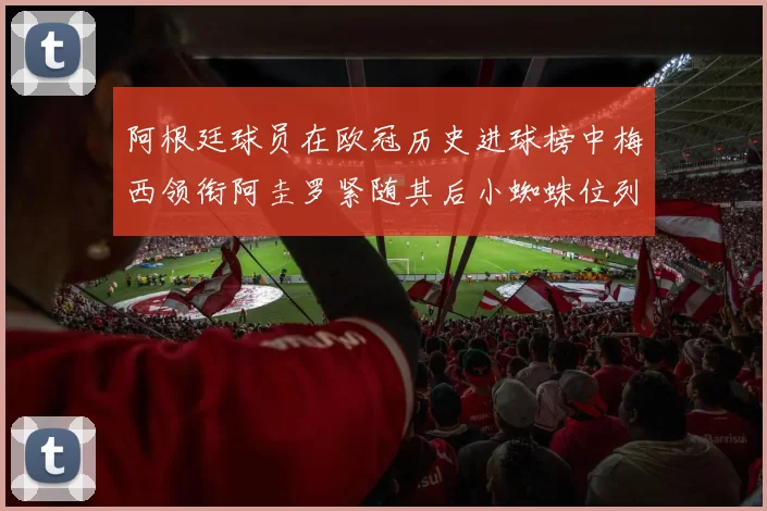 阿根廷球员在欧冠历史进球榜中梅西领衔阿圭罗紧随其后小蜘蛛位列第七