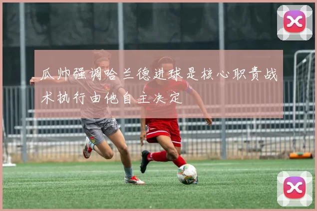 瓜帅强调哈兰德进球是核心职责战术执行由他自主决定