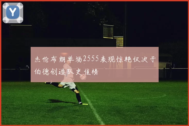 杰伦布朗单场2555表现惊艳仅次于伯德创造队史佳绩