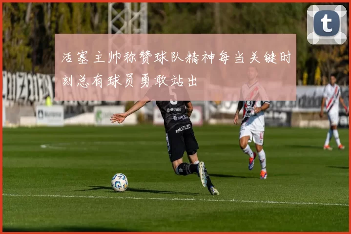 活塞主帅称赞球队精神每当关键时刻总有球员勇敢站出