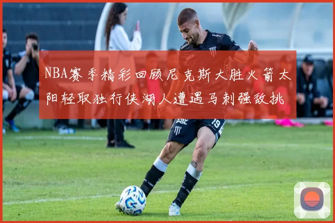 NBA赛季精彩回顾尼克斯大胜火箭太阳轻取独行侠湖人遭遇马刺强敌挑战