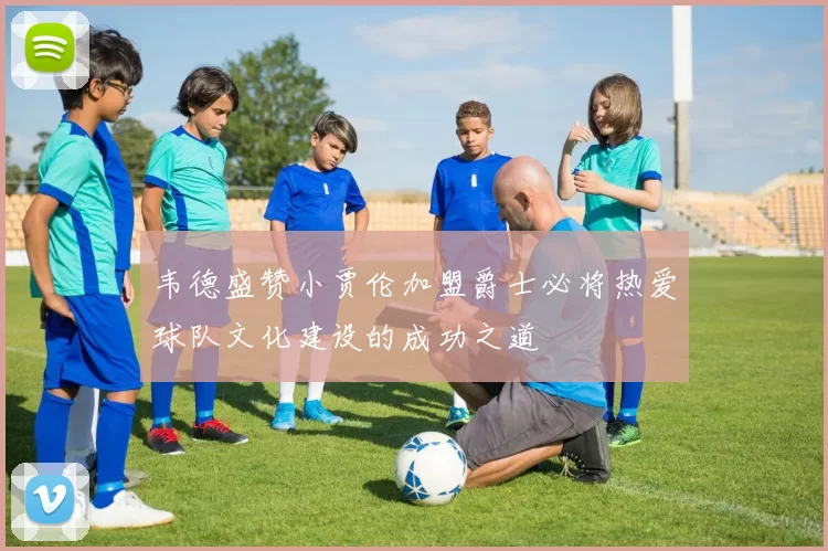 韦德盛赞小贾伦加盟爵士必将热爱球队文化建设的成功之道