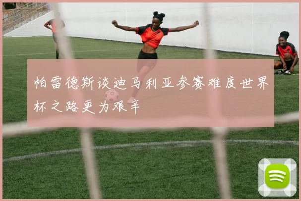 帕雷德斯谈迪马利亚参赛难度世界杯之路更为艰辛