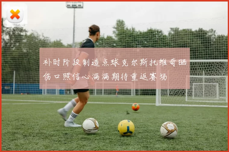 补时阶段制造点球克尔斯托维奇晒伤口照信心满满期待重返赛场