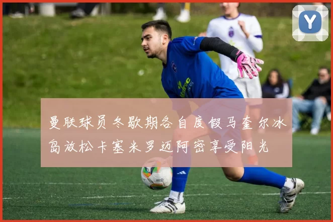 曼联球员冬歇期各自度假马奎尔冰岛放松卡塞米罗迈阿密享受阳光