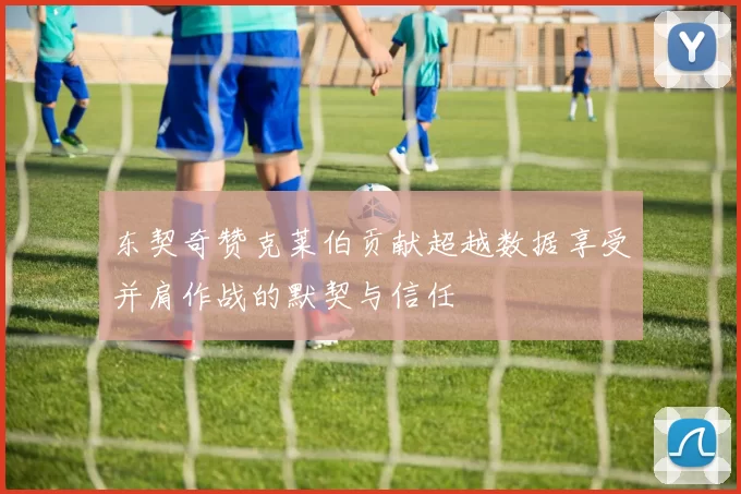 东契奇赞克莱伯贡献超越数据享受并肩作战的默契与信任