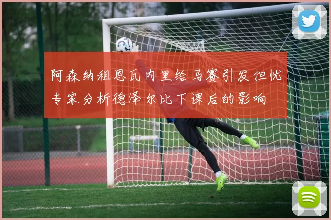 阿森纳租恩瓦内里给马赛引发担忧专家分析德泽尔比下课后的影响