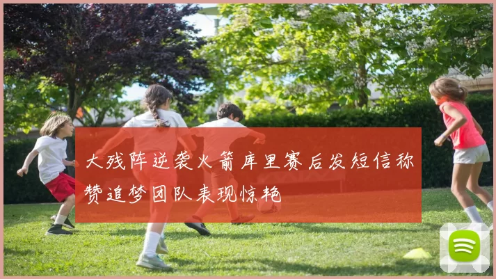 大残阵逆袭火箭库里赛后发短信称赞追梦团队表现惊艳