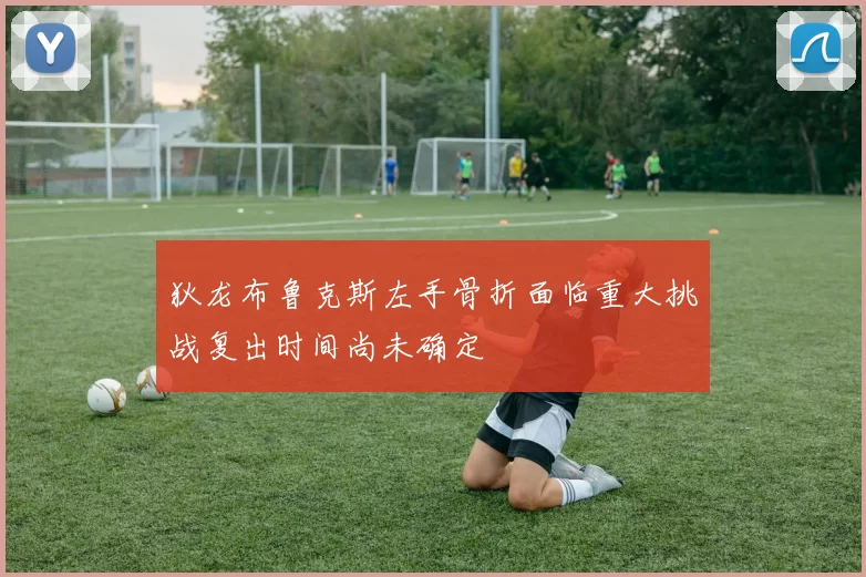 狄龙布鲁克斯左手骨折面临重大挑战复出时间尚未确定