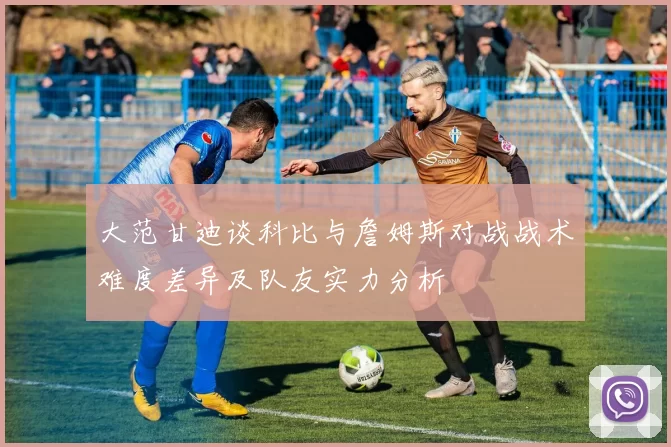 大范甘迪谈科比与詹姆斯对战战术难度差异及队友实力分析