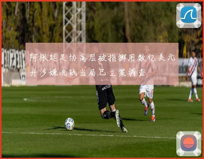 阿根廷足协高层被指挪用数亿美元并涉嫌洗钱当局已立案调查