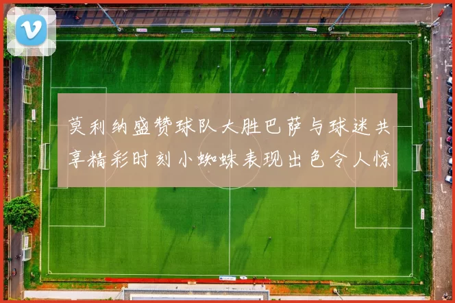 莫利纳盛赞球队大胜巴萨与球迷共享精彩时刻小蜘蛛表现出色令人惊艳