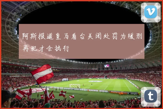 阿斯报道皇马看台关闭处罚为缓刑再犯才会执行