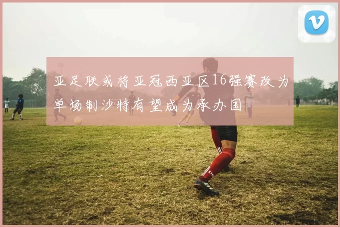 亚足联或将亚冠西亚区16强赛改为单场制沙特有望成为承办国