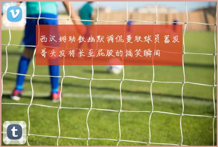 西汉姆助教幽默调侃曼联球员蓄发哥头发将长至屁股的搞笑瞬间