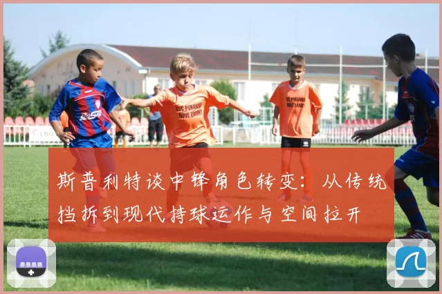 斯普利特谈中锋角色转变：从传统挡拆到现代持球运作与空间拉开