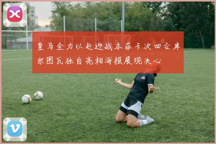 皇马全力以赴迎战本菲卡次回合库尔图瓦独自亮相海报展现决心