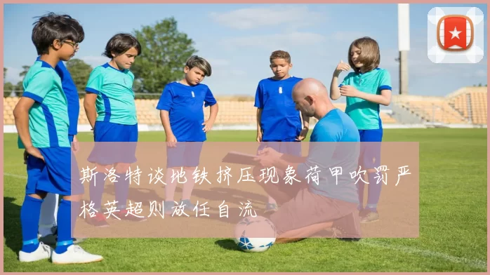 斯洛特谈地铁挤压现象荷甲吹罚严格英超则放任自流