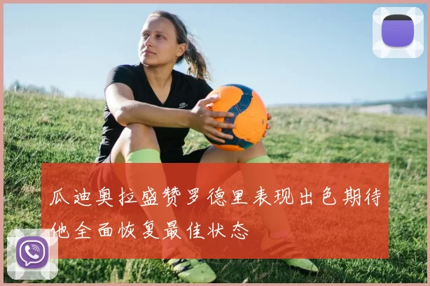 瓜迪奥拉盛赞罗德里表现出色期待他全面恢复最佳状态
