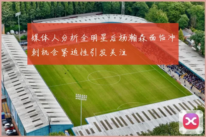 媒体人分析全明星后杨瀚森面临冲刺机会紧迫性引发关注